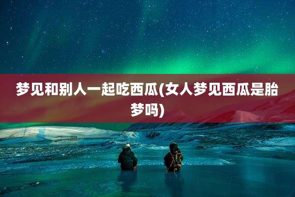 梦见和别人一起吃西瓜(女人梦见西瓜是胎梦吗)