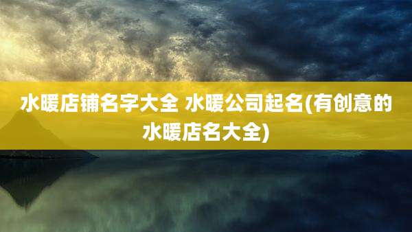 水暖店铺名字大全 水暖公司起名(有创意的水暖店名大全)