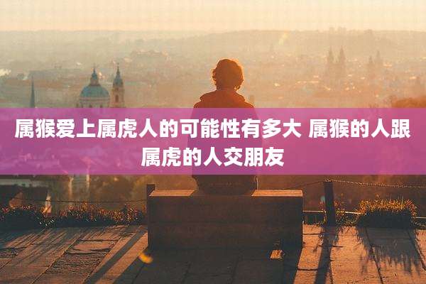属猴爱上属虎人的可能性有多大 属猴的人跟属虎的人交朋友