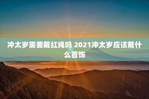 冲太岁需要戴红绳吗 2021冲太岁应该戴什么首饰