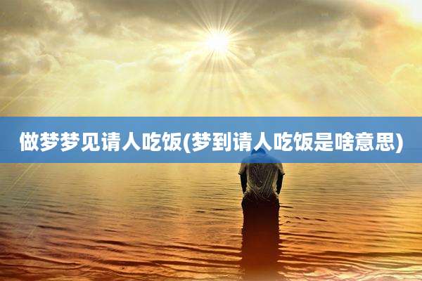 做梦梦见请人吃饭(梦到请人吃饭是啥意思)