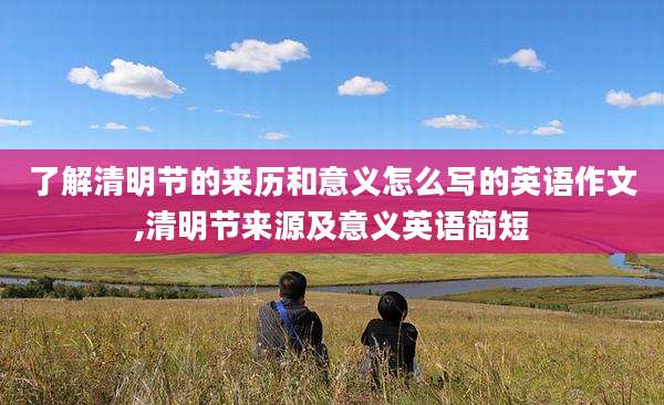 了解清明节的来历和意义怎么写的英语作文,清明节来源及意义英语简短