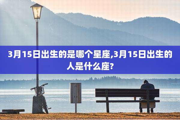 3月15日出生的是哪个星座,3月15日出生的人是什么座?