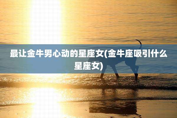 最让金牛男心动的星座女(金牛座吸引什么星座女)