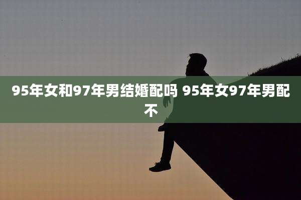 95年女和97年男结婚配吗 95年女97年男配不
