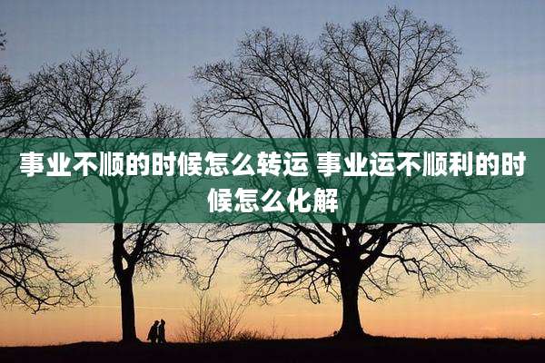 事业不顺的时候怎么转运 事业运不顺利的时候怎么化解