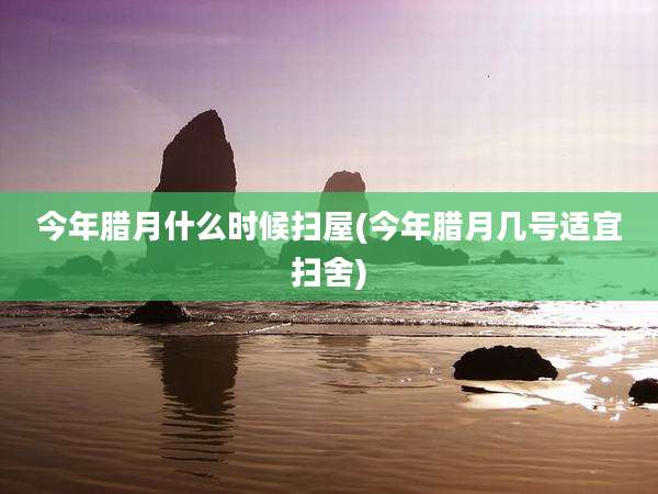 今年腊月什么时候扫屋(今年腊月几号适宜扫舍)