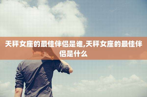 天秤女座的最佳伴侣是谁,天秤女座的最佳伴侣是什么