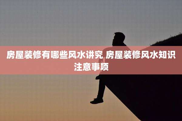 房屋装修有哪些风水讲究 房屋装修风水知识注意事项