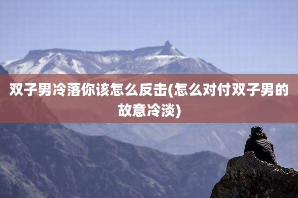 双子男冷落你该怎么反击(怎么对付双子男的故意冷淡)
