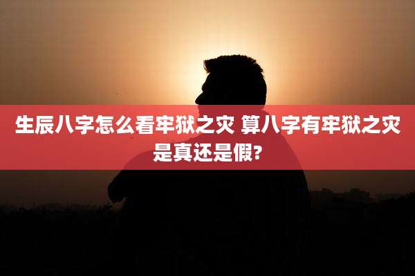 生辰八字怎么看牢狱之灾 算八字有牢狱之灾是真还是假?