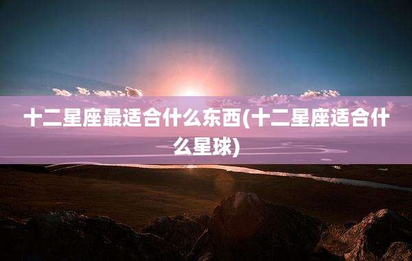 十二星座最适合什么东西(十二星座适合什么星球)