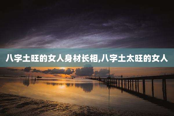 八字土旺的女人身材长相,八字土太旺的女人