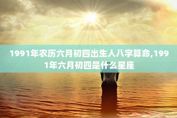 1991年农历六月初四出生人八字算命,1991年六月初四是什么星座