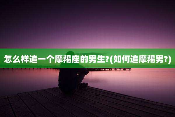 怎么样追一个摩羯座的男生?(如何追摩羯男?)