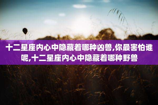 十二星座内心中隐藏着哪种凶兽,你最害怕谁呢,十二星座内心中隐藏着哪种野兽