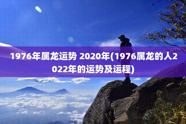 1976年属龙运势 2020年(1976属龙的人2022年的运势及运程)