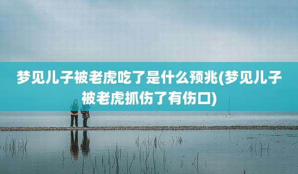 梦见儿子被老虎吃了是什么预兆(梦见儿子被老虎抓伤了有伤口)