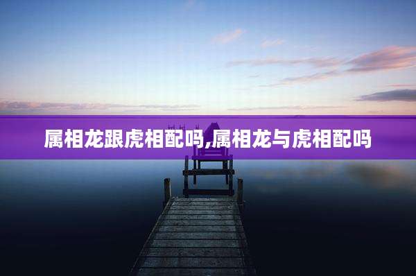 属相龙跟虎相配吗,属相龙与虎相配吗
