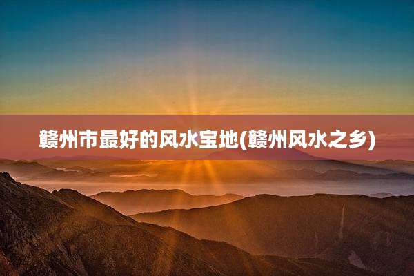 赣州市最好的风水宝地(赣州风水之乡)