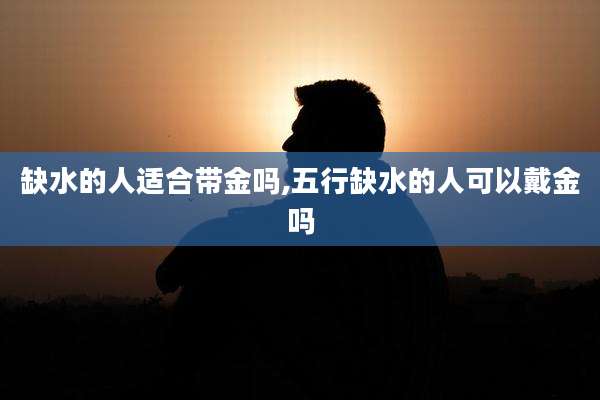 缺水的人适合带金吗,五行缺水的人可以戴金吗