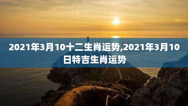 2021年3月10十二生肖运势,2021年3月10日特吉生肖运势