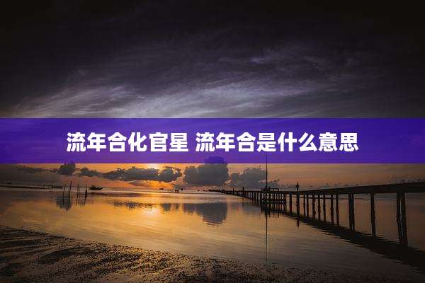流年合化官星 流年合是什么意思