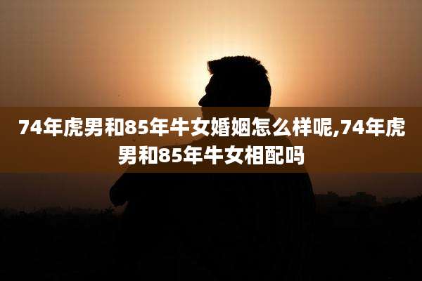 74年虎男和85年牛女婚姻怎么样呢,74年虎男和85年牛女相配吗