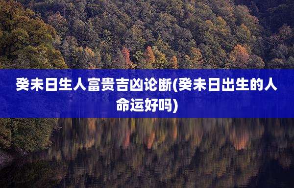 癸未日生人富贵吉凶论断(癸未日出生的人命运好吗)