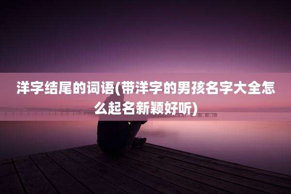 洋字结尾的词语(带洋字的男孩名字大全怎么起名新颖好听)