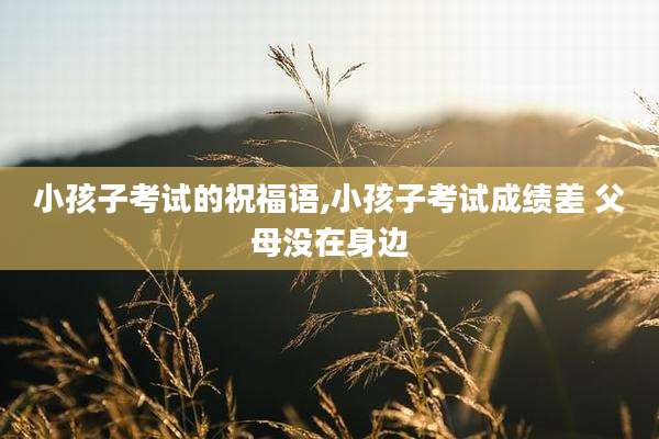 小孩子考试的祝福语,小孩子考试成绩差 父母没在身边