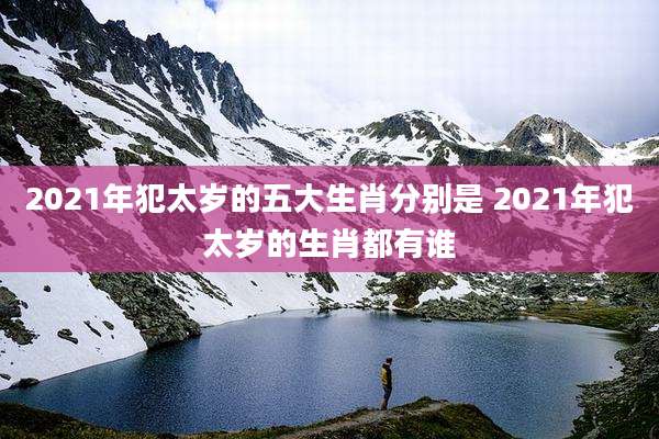 2021年犯太岁的五大生肖分别是 2021年犯太岁的生肖都有谁