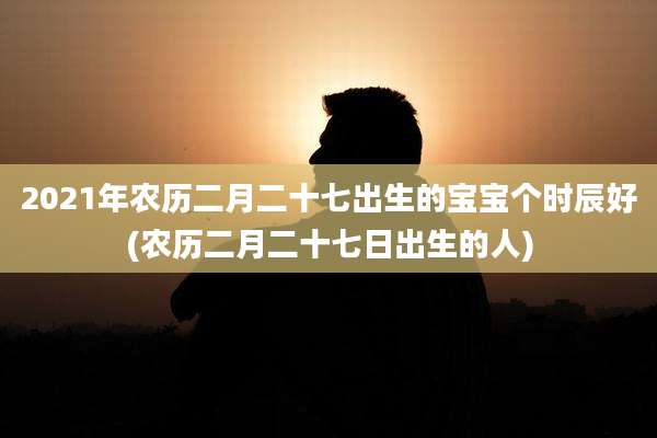 2021年农历二月二十七出生的宝宝个时辰好(农历二月二十七日出生的人)