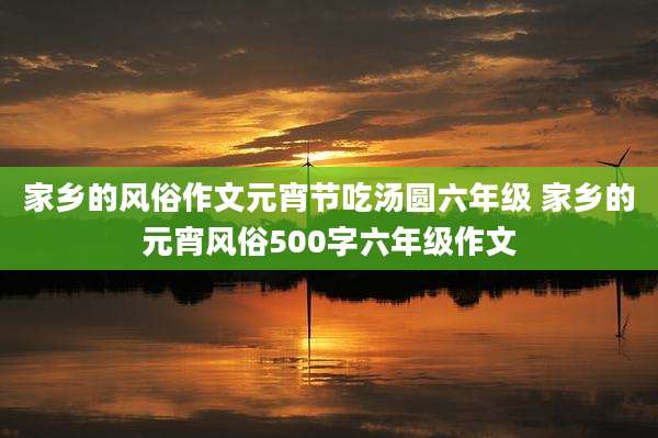 家乡的风俗作文元宵节吃汤圆六年级 家乡的元宵风俗500字六年级作文