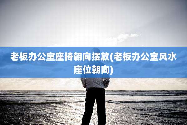 老板办公室座椅朝向摆放(老板办公室风水座位朝向)
