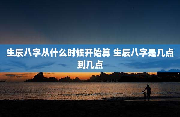 生辰八字从什么时候开始算 生辰八字是几点到几点