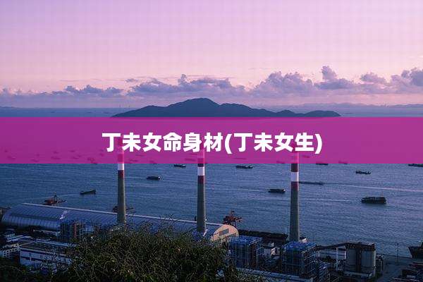 丁未女命身材(丁未女生)