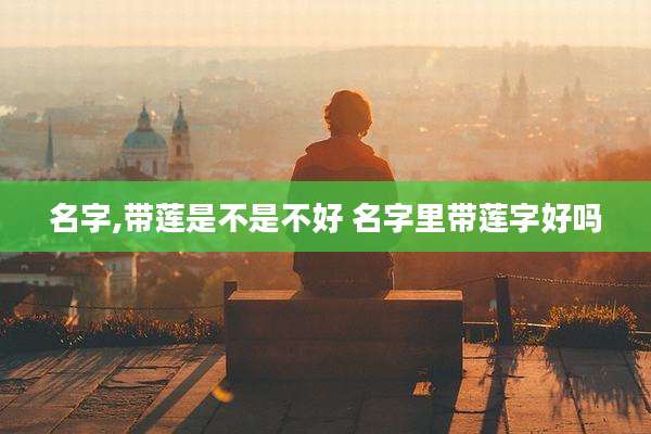 名字,带莲是不是不好 名字里带莲字好吗
