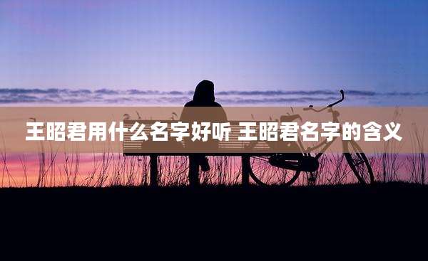 王昭君用什么名字好听 王昭君名字的含义