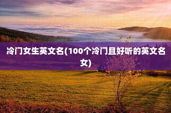 冷门女生英文名(100个冷门且好听的英文名女)