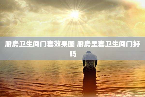 厨房卫生间门套效果图 厨房里套卫生间门好吗