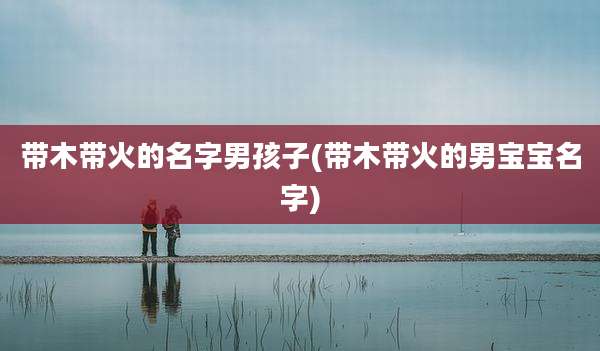 带木带火的名字男孩子(带木带火的男宝宝名字)