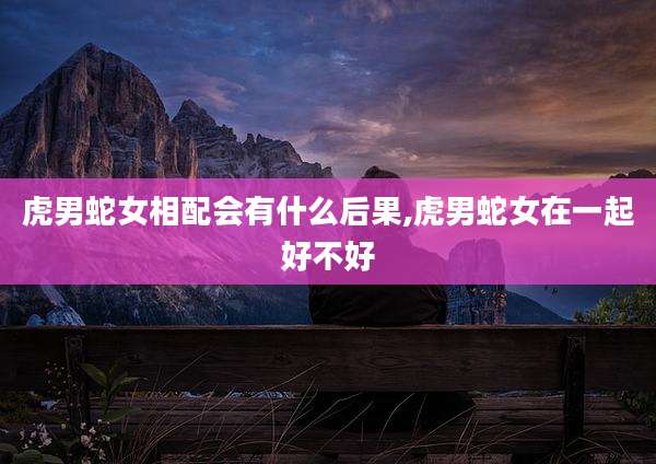 虎男蛇女相配会有什么后果,虎男蛇女在一起好不好