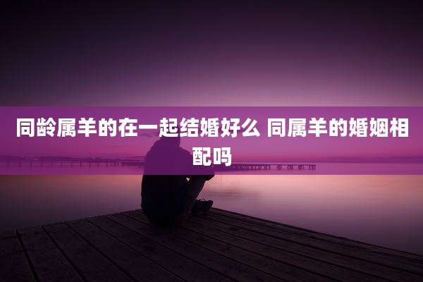 同龄属羊的在一起结婚好么 同属羊的婚姻相配吗