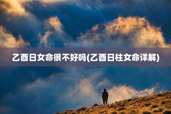 乙酉日女命很不好吗(乙酉日柱女命详解)
