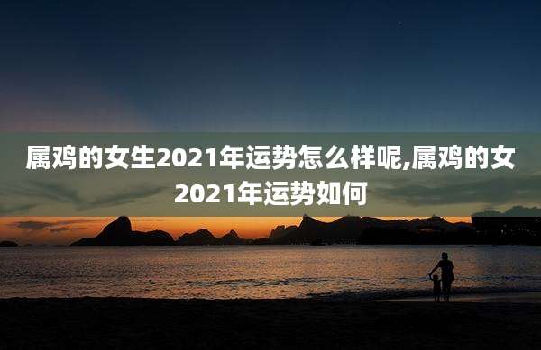 属鸡的女生2021年运势怎么样呢,属鸡的女2021年运势如何