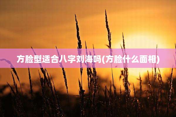 方脸型适合八字刘海吗(方脸什么面相)