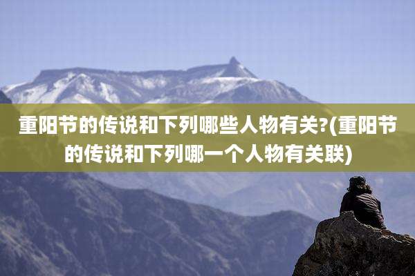 重阳节的传说和下列哪些人物有关?(重阳节的传说和下列哪一个人物有关联)