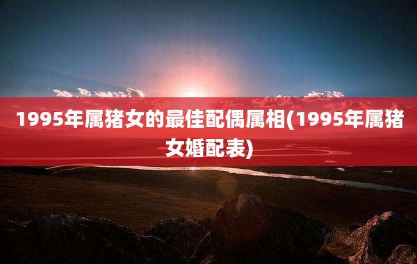 1995年属猪女的最佳配偶属相(1995年属猪女婚配表)