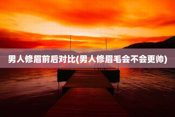 男人修眉前后对比(男人修眉毛会不会更帅)